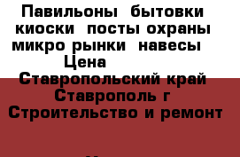 Павильоны, бытовки, киоски, посты охраны, микро рынки, навесы. › Цена ­ 1 000 - Ставропольский край, Ставрополь г. Строительство и ремонт » Услуги   
